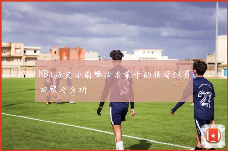 NBA历史小前锋排名前十的传奇球员回顾与分析