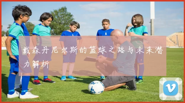 戴森丹尼尔斯的篮球之路与未来潜力解析
