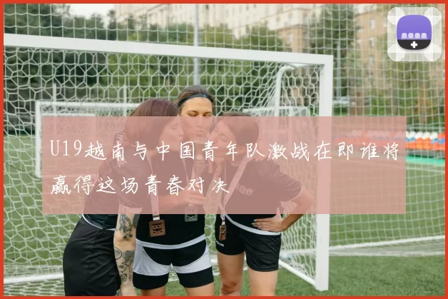 U19越南与中国青年队激战在即谁将赢得这场青春对决