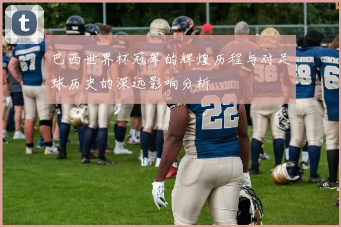 巴西世界杯冠军的辉煌历程与对足球历史的深远影响分析