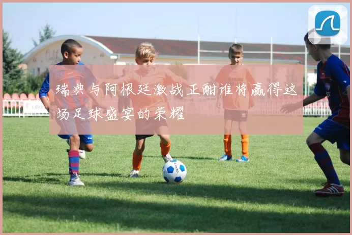 瑞典与阿根廷激战正酣谁将赢得这场足球盛宴的荣耀