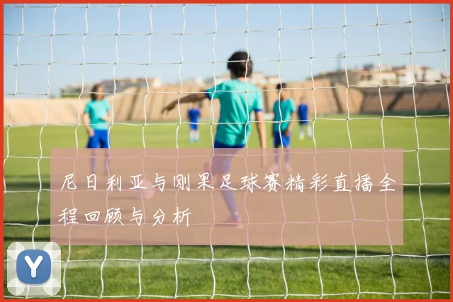 尼日利亚与刚果足球赛精彩直播全程回顾与分析