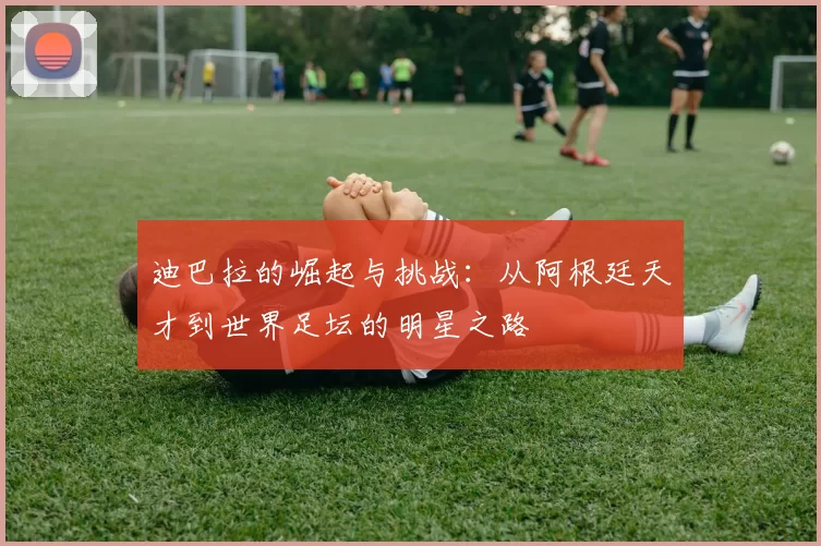 迪巴拉的崛起与挑战：从阿根廷天才到世界足坛的明星之路