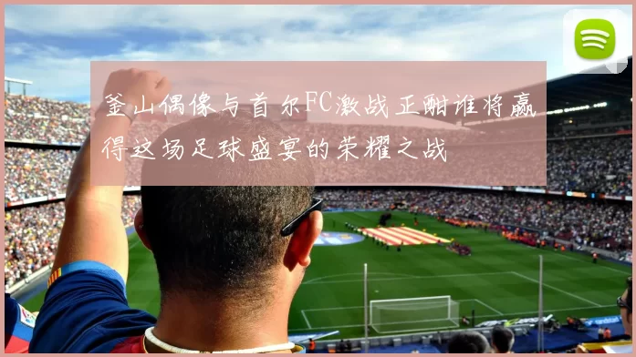 釜山偶像与首尔FC激战正酣谁将赢得这场足球盛宴的荣耀之战