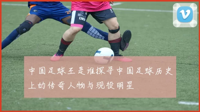 中国足球王是谁探寻中国足球历史上的传奇人物与现役明星