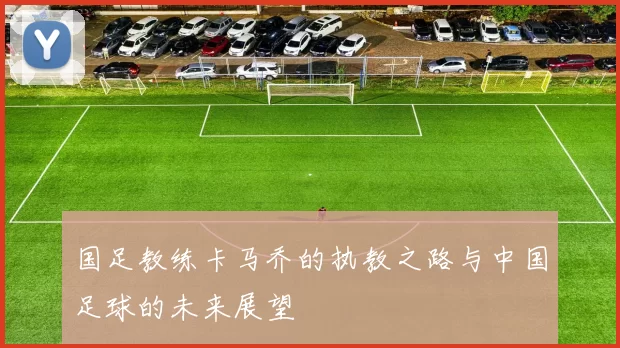 国足教练卡马乔的执教之路与中国足球的未来展望